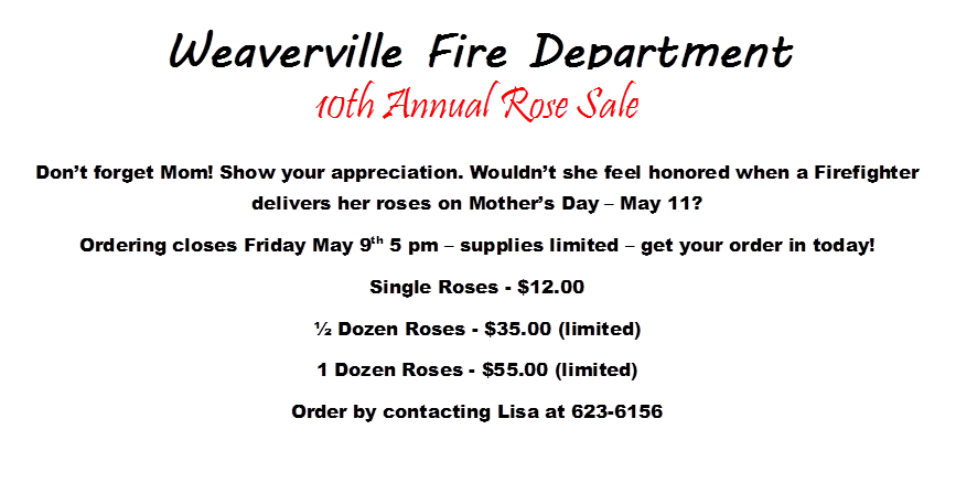 Weaverville Fire Department

 
 
 
 
 
,10th Annual Rose Sale
Don�t forget Mom! Show your appreciation. Wouldn�t she feel honored when a Firefighter delivers her roses on Mother�s Day � May 11?  
Ordering closes Friday May 9th 5 pm � supplies limited � get your order in today!
Single Roses - $12.00
� Dozen Roses - $35.00 (limited)
1 Dozen Roses - $55.00 (limited)
Order by contacting Lisa at 623-6156
 
